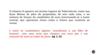 O número 6 aparece em muitos lugares do Tabernáculo, como nas
duas fileiras de pães da proposição, de seis cada uma, e no
número de braços do candelabro de ouro (excetuando-se a haste
central, que apresenta Jesus como o tronco que sustenta as
varas).
e entre os candelabros alguém "semelhante a um filho de
homem", com uma veste que chegava aos seus pés e um
cinturão de ouro ao redor do peito. Ap 1.13
 