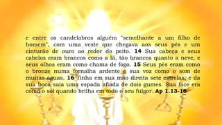 e entre os candelabros alguém "semelhante a um filho de
homem", com uma veste que chegava aos seus pés e um
cinturão de ouro ao redor do peito. 14 Sua cabeça e seus
cabelos eram brancos como a lã, tão brancos quanto a neve, e
seus olhos eram como chama de fogo. 15 Seus pés eram como
o bronze numa fornalha ardente e sua voz como o som de
muitas águas. 16 Tinha em sua mão direita sete estrelas, e da
sua boca saía uma espada afiada de dois gumes. Sua face era
como o sol quando brilha em todo o seu fulgor. Ap 1.13-16
 