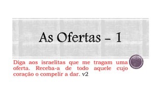 Diga aos israelitas que me tragam uma
oferta. Receba-a de todo aquele cujo
coração o compelir a dar. v2
 