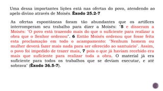 Uma dessa importantes lições está nas ofertas do povo, atendendo ao
apelo divino através de Moisés. Êxodo 25.2-7
As ofertas espontâneas foram tão abundantes que os artífices
interromperam seu trabalho para dizer a Moisés: "5 e disseram a
Moisés: "O povo está trazendo mais do que o suficiente para realizar a
obra que o Senhor ordenou". 6 Então Moisés ordenou que fosse feita
esta proclamação em todo o acampamento: "Nenhum homem ou
mulher deverá fazer mais nada para ser oferecido ao santuário". Assim,
o povo foi impedido de trazer mais, 7 pois o que já haviam recebido era
mais que suficiente para realizar toda a obra. O material já era
suficiente para todos os trabalhos que se deviam executar, e até
sobrava" (Êxodo 36.5-7).
 