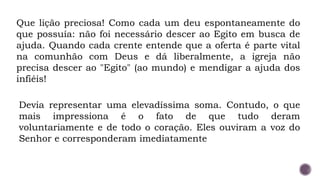 Que lição preciosa! Como cada um deu espontaneamente do
que possuía: não foi necessário descer ao Egito em busca de
ajuda. Quando cada crente entende que a oferta é parte vital
na comunhão com Deus e dá liberalmente, a igreja não
precisa descer ao "Egito" (ao mundo) e mendigar a ajuda dos
infiéis!
Devia representar uma elevadíssima soma. Contudo, o que
mais impressiona é o fato de que tudo deram
voluntariamente e de todo o coração. Eles ouviram a voz do
Senhor e corresponderam imediatamente
 