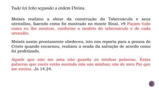Tudo foi feito segundo a ordem Divina.
Moises realizou a obrar da construção do Tabernáculo e seus
utensílios, fazendo como foi mostrado no monte Sinai. v9 Façam tudo
como eu lhe mostrar, conforme o modelo do tabernáculo e de cada
utensílio.
Moisés assim prontamente obedeceu, isto nos reporta para a pessoa de
Cristo quando encarnou, realizou a orada da salvação de acordo como
foi profetizado.
Aquele que não me ama não guarda as minhas palavras. Estas
palavras que vocês estão ouvindo não são minhas; são de meu Pai que
me enviou. Jo 14.24.
 