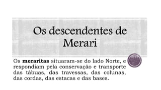 Os meraritas situaram-se do lado Norte, e
respondiam pela conservação e transporte
das tábuas, das travessas, das colunas,
das cordas, das estacas e das bases.
 