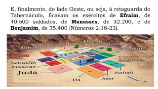 E, finalmente, do lado Oeste, ou seja, à retaguarda do
Tabernáculo, ficavam os exércitos de Efraim, de
40.500 soldados, de Manasses, de 32.200, e de
Benjamim, de 35.400 (Números 2.18-23).
 