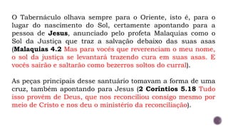 O Tabernáculo olhava sempre para o Oriente, isto é, para o
lugar do nascimento do Sol, certamente apontando para a
pessoa de Jesus, anunciado pelo profeta Malaquias como o
Sol da Justiça que traz a salvação debaixo das suas asas
(Malaquias 4.2 Mas para vocês que reverenciam o meu nome,
o sol da justiça se levantará trazendo cura em suas asas. E
vocês sairão e saltarão como bezerros soltos do curral).
As peças principais desse santuário tomavam a forma de uma
cruz, também apontando para Jesus (2 Coríntios 5.18 Tudo
isso provém de Deus, que nos reconciliou consigo mesmo por
meio de Cristo e nos deu o ministério da reconciliação).
 