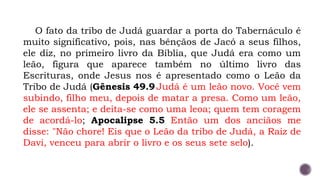 O fato da tribo de Judá guardar a porta do Tabernáculo é
muito significativo, pois, nas bênçãos de Jacó a seus filhos,
ele diz, no primeiro livro da Bíblia, que Judá era como um
leão, figura que aparece também no último livro das
Escrituras, onde Jesus nos é apresentado como o Leão da
Tribo de Judá (Gênesis 49.9 Judá é um leão novo. Você vem
subindo, filho meu, depois de matar a presa. Como um leão,
ele se assenta; e deita-se como uma leoa; quem tem coragem
de acordá-lo; Apocalipse 5.5 Então um dos anciãos me
disse: "Não chore! Eis que o Leão da tribo de Judá, a Raiz de
Davi, venceu para abrir o livro e os seus sete selo).
 