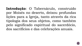Introdução: O Tabernáculo, construído
por Moisés no deserto, deixou profundas
lições para a Igreja, tanto através da rica
tipologia dos seus objetos, como também
pelo significado espiritual do sacerdócio,
dos sacrifícios e das celebrações anuais.
 