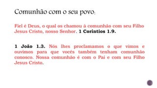 Fiel é Deus, o qual os chamou à comunhão com seu Filho
Jesus Cristo, nosso Senhor. 1 Coríntios 1.9.
Comunhão com o seu povo:
1 João 1.3. Nós lhes proclamamos o que vimos e
ouvimos para que vocês também tenham comunhão
conosco. Nossa comunhão é com o Pai e com seu Filho
Jesus Cristo.
 