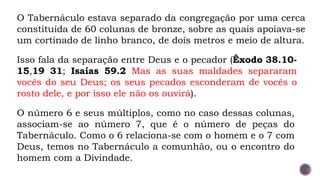 O Tabernáculo estava separado da congregação por uma cerca
constituída de 60 colunas de bronze, sobre as quais apoiava-se
um cortinado de linho branco, de dois metros e meio de altura.
Isso fala da separação entre Deus e o pecador (Êxodo 38.10-
15,19 31; Isaías 59.2 Mas as suas maldades separaram
vocês do seu Deus; os seus pecados esconderam de vocês o
rosto dele, e por isso ele não os ouvirá).
O número 6 e seus múltiplos, como no caso dessas colunas,
associam-se ao número 7, que é o número de peças do
Tabernáculo. Como o 6 relaciona-se com o homem e o 7 com
Deus, temos no Tabernáculo a comunhão, ou o encontro do
homem com a Divindade.
 