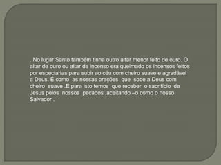 . No lugar Santo também tinha outro altar menor feito de ouro. O
altar de ouro ou altar de incenso era queimado os incensos feitos
por especiarias para subir ao céu com cheiro suave e agradável
a Deus. É como as nossas orações que sobe a Deus com
cheiro suave .E para isto temos que receber o sacrifício de
Jesus pelos nossos pecados ,aceitando –o como o nosso
Salvador .
 