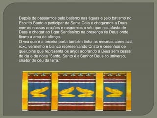 Depois de passarmos pelo batismo nas águas e pelo batismo no
Espírito Santo e participar da Santa Ceia e chegarmos a Deus
com as nossas orações e rasgarmos o véu que nos afasta de
Deus e chegar ao lugar Santíssimo na presença de Deus onde
ficava a arca da aliança.
O véu que é a terceira porta também tinha as mesmas cores azul,
roxo, vermelho e branco representando Cristo e desenhos de
querubins que representa os anjos adorando a Deus sem cessar
de dia e de noite “Santo, Santo é o Senhor Deus do universo,
criador do céu da terra.”
 