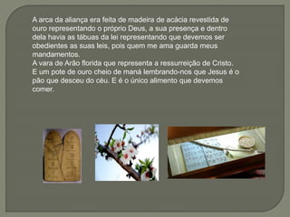 A arca da aliança era feita de madeira de acácia revestida de
ouro representando o próprio Deus, a sua presença e dentro
dela havia as tábuas da lei representando que devemos ser
obedientes as suas leis, pois quem me ama guarda meus
mandamentos.
A vara de Arão florida que representa a ressurreição de Cristo.
E um pote de ouro cheio de maná lembrando-nos que Jesus é o
pão que desceu do céu. E é o único alimento que devemos
comer.
 