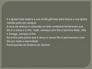 E a igreja hoje espera a sua vinda gloriosa para busca a sua igreja
remida pelo seu sangue.
A arca da aliança é colocada no lado ocidental lembrando que
Ele é o início e o fim. Tudo começa com Ele e termina Nele. Alfa
e ômega, começo e fim.
Ao entra pela porta que é Jesus o nosso fim é permanecer com
Ele por toda a eternidade.
Participando da Shekiná do Senhor.
 