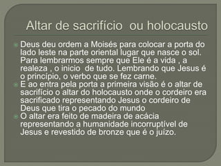  Deus deu ordem a Moisés para colocar a porta do
lado leste na parte oriental lugar que nasce o sol.
Para lembrarmos sempre que Ele é a vida , a
realeza , o inicio de tudo. Lembrando que Jesus é
o princípio, o verbo que se fez carne.
 E ao entra pela porta a primeira visão é o altar de
sacrifício o altar do holocausto onde o cordeiro era
sacrificado representando Jesus o cordeiro de
Deus que tira o pecado do mundo
 O altar era feito de madeira de acácia
representando a humanidade incorruptível de
Jesus e revestido de bronze que é o juízo.
 