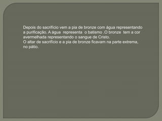 Depois do sacrifício vem a pia de bronze com água representando
a purificação. A água representa o batismo .O bronze tem a cor
avermelhada representando o sangue de Cristo.
O altar de sacrifício e a pia de bronze ficavam na parte extrema,
no pátio.
 