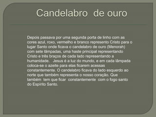 Depois passava por uma segunda porta de linho com as
cores azul, roxo, vermelho e branco represento Cristo para o
lugar Santo onde ficava o candelabro de ouro (Menorah)
com sete lâmpadas, uma haste principal representando
Cristo e três braços de cada lado representando a
humanidade. Jesus é a luz do mundo, e em cada lâmpada
coloca-se o azeite para elas ficarem acessas
constantemente. O candelabro ficava do lado esquerdo ao
norte que também representa o nosso coração. Que
também tem que ficar constantemente com o fogo santo
do Espírito Santo.
 