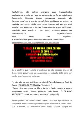 irrefutáveis, não deixam margens para interpretações
particulares, a não ser que se argumente de forma totalmente
incoerente. Algumas dessas passagens, contudo, são
incompreensíveis à mente carnal. São realidades as quais, na
maioria das vezes, seria mais sábio apenas crê no que está
escrito, sem procurar entender humanamente o que está sendo
revelado, pois mistérios como estes, somente podem ser
compreendidos espiritualmente.
Dois fatos são inegáveis:
A Palavra afirma que existem três pessoas e um só Deus
Este conceito não vem do paganismo, pois está escrito:
Se a doutrina que reafirma a existência de três pessoas em um só
Deus fosse proveniente do paganismo, o apóstolo João seria um
pagão e um herege ao reafirmar:
“... três são os que testificam no céu: O Pai, a Palavra e o Espírito
Santo; E ESTES TRÊS SÃO UM.”(I João 5: 7)
“Deus criou no ventre de Maria tanto o óvulo quanto o germe
sangüíneo, sendo, Jesus, portanto, todo Deus... O GRANDE
ARQUITETO construiu para si um corpo” (página 9)
Esta expressão “Grande Arquiteto”, não é cristã, mas é proveniente da
maçonaria. Eles a utilizam justamente para diferenciar o “deus” deles,
que é Lúcifer, do verdadeiro Deus nosso Criador, porque um
 