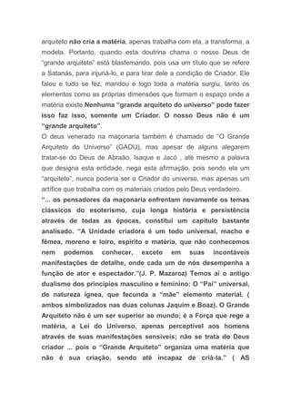 arquiteto não cria a matéria, apenas trabalha com ela, a transforma, a
modela. Portanto, quando esta doutrina chama o nosso Deus de
“grande arquiteto” está blasfemando, pois usa um título que se refere
a Satanás, para injuriá-lo, e para tirar dele a condição de Criador. Ele
falou e tudo se fez, mandou e logo toda a matéria surgiu, tanto os
elementos como as próprias dimensões que formam o espaço onde a
matéria existe.Nenhuma “grande arquiteto do universo” pode fazer
isso faz isso, somente um Criador. O nosso Deus não é um
“grande arquiteto”.
O deus venerado na maçonaria também é chamado de “O Grande
Arquiteto do Universo” (GADU), mas apesar de alguns alegarem
tratar-se do Deus de Abraão, Isaque e Jacó , até mesmo a palavra
que designa esta entidade, nega esta afirmação, pois sendo ela um
“arquiteto”, nunca poderia ser o Criador do universo, mas apenas um
artífice que trabalha com os materiais criados pelo Deus verdadeiro.
“... os pensadores da maçonaria enfrentam novamente os temas
clássicos do esoterismo, cuja longa história e persistência
através de todas as épocas, constitui um capítulo bastante
analisado. “A Unidade criadora é um todo universal, macho e
fêmea, moreno e loiro, espírito e matéria, que não conhecemos
nem podemos conhecer, exceto em suas incontáveis
manifestações de detalhe, onde cada um de nós desempenha a
função de ator e espectador.”(J. P. Mazaroz) Temos aí o antigo
dualismo dos princípios masculino e feminino: O “Pai” universal,
de natureza ígnea, que fecunda a “mãe” elemento material. (
ambos simbolizados nas duas colunas Jaquim e Boaz). O Grande
Arquiteto não é um ser superior ao mundo; é a Força que rege a
matéria, a Lei do Universo, apenas perceptível aos homens
através de suas manifestações sensíveis; não se trata do Deus
criador ... pois o “Grande Arquiteto” organiza uma matéria que
não é sua criação, sendo até incapaz de criá-la.” ( AS
 