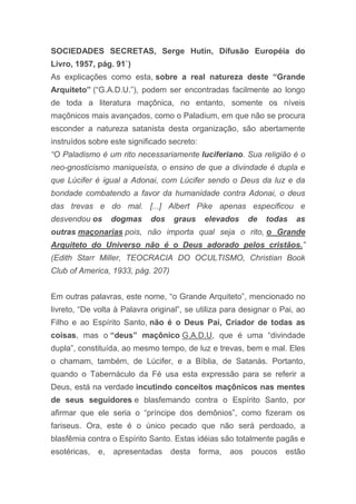 SOCIEDADES SECRETAS, Serge Hutin, Difusão Européia do
Livro, 1957, pág. 91`)
As explicações como esta, sobre a real natureza deste “Grande
Arquiteto” (“G.A.D.U.”), podem ser encontradas facilmente ao longo
de toda a literatura maçônica, no entanto, somente os níveis
maçônicos mais avançados, como o Paladium, em que não se procura
esconder a natureza satanista desta organização, são abertamente
instruídos sobre este significado secreto:
“O Paladismo é um rito necessariamente luciferiano. Sua religião é o
neo-gnosticismo maniqueísta, o ensino de que a divindade é dupla e
que Lúcifer é igual a Adonai, com Lúcifer sendo o Deus da luz e da
bondade combatendo a favor da humanidade contra Adonai, o deus
das trevas e do mal. [...] Albert Pike apenas especificou e
desvendou os dogmas dos graus elevados de todas as
outras maçonarias pois, não importa qual seja o rito, o Grande
Arquiteto do Universo não é o Deus adorado pelos cristãos.”
(Edith Starr Miller, TEOCRACIA DO OCULTISMO, Christian Book
Club of America, 1933, pág. 207)
Em outras palavras, este nome, “o Grande Arquiteto”, mencionado no
livreto, “De volta à Palavra original”, se utiliza para designar o Pai, ao
Filho e ao Espírito Santo, não é o Deus Pai, Criador de todas as
coisas, mas o “deus” maçônico G.A.D.U, que é uma “divindade
dupla”, constituída, ao mesmo tempo, de luz e trevas, bem e mal. Eles
o chamam, também, de Lúcifer, e a Bíblia, de Satanás. Portanto,
quando o Tabernáculo da Fé usa esta expressão para se referir a
Deus, está na verdade incutindo conceitos maçônicos nas mentes
de seus seguidores e blasfemando contra o Espírito Santo, por
afirmar que ele seria o “príncipe dos demônios”, como fizeram os
fariseus. Ora, este é o único pecado que não será perdoado, a
blasfêmia contra o Espírito Santo. Estas idéias são totalmente pagãs e
esotéricas, e, apresentadas desta forma, aos poucos estão
 