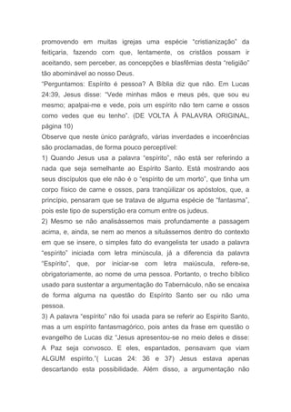 promovendo em muitas igrejas uma espécie “cristianização” da
feitiçaria, fazendo com que, lentamente, os cristãos possam ir
aceitando, sem perceber, as concepções e blasfêmias desta “religião”
tão abominável ao nosso Deus.
“Perguntamos: Espírito é pessoa? A Bíblia diz que não. Em Lucas
24:39, Jesus disse: “Vede minhas mãos e meus pés, que sou eu
mesmo; apalpai-me e vede, pois um espírito não tem carne e ossos
como vedes que eu tenho”. (DE VOLTA À PALAVRA ORIGINAL,
página 10)
Observe que neste único parágrafo, várias inverdades e incoerências
são proclamadas, de forma pouco perceptível:
1) Quando Jesus usa a palavra “espírito”, não está ser referindo a
nada que seja semelhante ao Espírito Santo. Está mostrando aos
seus discípulos que ele não é o “espírito de um morto”, que tinha um
corpo físico de carne e ossos, para tranqüilizar os apóstolos, que, a
princípio, pensaram que se tratava de alguma espécie de “fantasma”,
pois este tipo de superstição era comum entre os judeus.
2) Mesmo se não analisássemos mais profundamente a passagem
acima, e, ainda, se nem ao menos a situássemos dentro do contexto
em que se insere, o simples fato do evangelista ter usado a palavra
“espírito” iniciada com letra minúscula, já a diferencia da palavra
“Espírito”, que, por iniciar-se com letra maiúscula, refere-se,
obrigatoriamente, ao nome de uma pessoa. Portanto, o trecho bíblico
usado para sustentar a argumentação do Tabernáculo, não se encaixa
de forma alguma na questão do Espírito Santo ser ou não uma
pessoa.
3) A palavra “espírito” não foi usada para se referir ao Espirito Santo,
mas a um espírito fantasmagórico, pois antes da frase em questão o
evangelho de Lucas diz “Jesus apresentou-se no meio deles e disse:
A Paz seja convosco. E eles, espantados, pensavam que viam
ALGUM espírito.”( Lucas 24: 36 e 37) Jesus estava apenas
descartando esta possibilidade. Além disso, a argumentação não
 