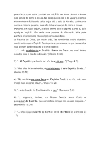 procede porque seria possível um espírito ser uma pessoa mesmo
não sendo de carne e ossos. Na parábola do rico e do Lázaro, quando
este morreu e foi levado pelos anjos até o seio de Abraão, continuava
sendo a mesma pessoa, mas não tinha um corpo de carne e ossos.
Portanto, em lugar algum, a Bíblia afirma que o Espírito Santo ou que
qualquer espírito não seria uma pessoa. A afirmação feita pelo
panfleto evangelística não condiz com a realidade.
A Palavra de Deus, por outro lado, faz revelações sobre diversos
sentimentos que o Espírito Santo pode experimentar, o que demonstra
que ele tem personalidade e é uma pessoa:
1) “... não entristeçais o Espírito Santo de Deus, no qual fostes
selados para o dia da redenção.” (Efésios 4: 30)
2) “... O Espírito que habita em vós tem ciúmes...”( Tiago 4: 5)
3) “Mas eles foram rebeldes, e contristaram o seu Espírito Santo...”
(Isaías 63:10)
4) “Na verdade pareceu bem ao Espírito Santo e a nós, não vos
impor mais encargo algum...” (Atos 15: 28)
5) “... a inclinação do Espírito é vida e paz.” (Romanos 8: 6)
6) “... rogo-vos, irmãos, por Nosso Senhor Jesus Cristo e
pelo amor do Espírito, que combatais comigo nas vossas orações...”
(Romanos 15: 30)
7) “... onde está o Espírito do Senhor, aí há liberdade.”(II Coríntios 3:
17)
 