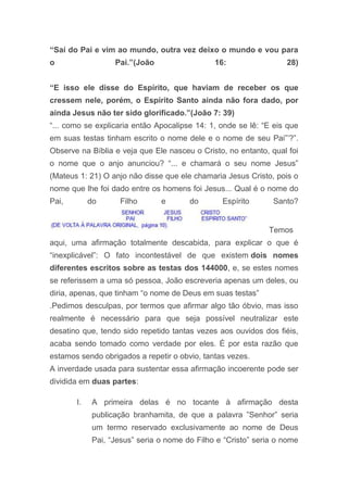 “Saí do Pai e vim ao mundo, outra vez deixo o mundo e vou para
o Pai.”(João 16: 28)
“E isso ele disse do Espírito, que haviam de receber os que
cressem nele, porém, o Espírito Santo ainda não fora dado, por
ainda Jesus não ter sido glorificado.”(João 7: 39)
“... como se explicaria então Apocalipse 14: 1, onde se lê: “E eis que
em suas testas tinham escrito o nome dele e o nome de seu Pai”‟?”.
Observe na Bíblia e veja que Ele nasceu o Cristo, no entanto, qual foi
o nome que o anjo anunciou? “... e chamará o seu nome Jesus”
(Mateus 1: 21) O anjo não disse que ele chamaria Jesus Cristo, pois o
nome que lhe foi dado entre os homens foi Jesus... Qual é o nome do
Pai, do Filho e do Espírito Santo?
Temos
aqui, uma afirmação totalmente descabida, para explicar o que é
“inexplicável”: O fato incontestável de que existem dois nomes
diferentes escritos sobre as testas dos 144000, e, se estes nomes
se referissem a uma só pessoa, João escreveria apenas um deles, ou
diria, apenas, que tinham “o nome de Deus em suas testas”
.Pedimos desculpas, por termos que afirmar algo tão óbvio, mas isso
realmente é necessário para que seja possível neutralizar este
desatino que, tendo sido repetido tantas vezes aos ouvidos dos fiéis,
acaba sendo tomado como verdade por eles. É por esta razão que
estamos sendo obrigados a repetir o obvio, tantas vezes.
A inverdade usada para sustentar essa afirmação incoerente pode ser
dividida em duas partes:
I. A primeira delas é no tocante à afirmação desta
publicação branhamita, de que a palavra ”Senhor” seria
um termo reservado exclusivamente ao nome de Deus
Pai, “Jesus” seria o nome do Filho e “Cristo” seria o nome
 