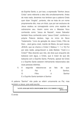 do Espírito Santo, e, por isso, a expressão “Senhor Jesus
Cristo” seria referente a eles três simultaneamente. Antes
de mais nada, devemos nos lembrar que a palavra Cristo
quer dizer “Ungido”, portanto, não se trata de um nome
propriamente dito, mas um título, que por ser exclusivo de
Jesus acabou se consagrando como uma espécie de
sobrenome seu. Assim como era o Messias ficou
conhecido como “Jesus de Nazaré”, nosso Salvador
também ficou conhecido como “Jesus Cristo”, conforme a
própria Palavra declara, logo no início do Novo
Testamento: “Livro da geração de Jesus Cristo, Filho de
Davi... Jacó gerou José, marido de Maria, da qual nasceu
JESUS, que se chama o Cristo.”( Mateus 1: 1 e 16) Foi
por esta razão, perguntavam a João Batista: “Você é o
Cristo?” Mas dizendo que não, ele dizia que enquanto ele
batizava com água, o Cristo, que é maior do que ele
batizaria com o Espírito Santo. Portanto, apesar de Cristo
e o Espírito Santo estarem intimamente relacionados são
duas pessoas distintas.
II. A segunda relaciona-se ao fato de que:
O Pai é Senhor,
O Filho é Senhor
E o Espírito Santo também é Senhor
A palavra “Senhor” não pode se referir unicamente ao Pai, mas
também a Jesus, pois está escrito:
E ainda:
 