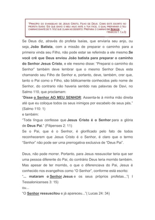 Se Deus diz, através do profeta Isaías, que enviaria seu anjo, ou
seja, João Batista, com a missão de preparar o caminho para a
primeira vinda seu Filho, não pode estar se referindo a ele mesmo.Se
você crê que Deus enviou João batista para preparar o caminho
do Senhor Jesus Cristo, e ele mesmo disse: “Preparai o caminho do
Senhor” também deve lembrar que o mesmo Senhor Deus esta
chamando seu Filho de Senhor e, portanto, deve, também, crer que,
tanto o Pai como o Filho, são biblicamente conhecidos pelo nome de
Senhor, do contrario não haveria sentido nas palavras de Davi, no
Salmo 110, que proclamam:
“Disse o Senhor AO MEU SENHOR: Assenta-te à minha mão direita
até que eu coloque todos os seus inimigos por escabelo de seus pés.”
(Salmo 110: 1)
e também:
“Toda língua confesse que Jesus Cristo é o Senhor para a glória
de Deus Pai.” (Filipenses 2: 11)
Se o Pai, que é o Senhor, é glorificado pelo fato de todos
reconhecerem que Jesus Cristo é o Senhor, é claro que o termo
“Senhor” não pode ser uma prerrogativa exclusiva de “Deus Pai”.
Deus, não pode morrer. Portanto, para Jesus ressuscitar teria que ser
uma pessoa diferente do Pai, do contrário Deus teria morrido também.
Mas apesar de ter morrido, o que o diferenciava do Pai, Jesus é
conhecido nos evangelhos como “O Senhor”, conforme está escrito:
“... mataram o Senhor Jesus e os seus próprios profetas...”( I
Tessalonicenses 3: 15)
ou...
“O Senhor ressuscitou e já apareceu...”( Lucas 24: 34)
 