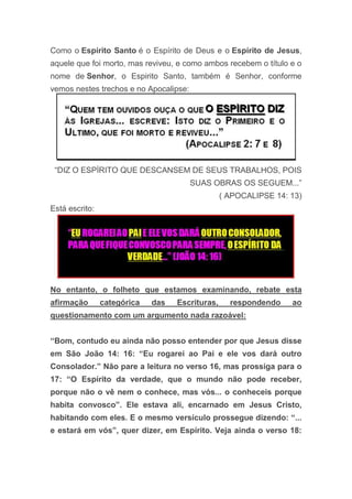 Como o Espírito Santo é o Espírito de Deus e o Espírito de Jesus,
aquele que foi morto, mas reviveu, e como ambos recebem o título e o
nome de Senhor, o Espirito Santo, também é Senhor, conforme
vemos nestes trechos e no Apocalipse:
“DIZ O ESPÍRITO QUE DESCANSEM DE SEUS TRABALHOS, POIS
SUAS OBRAS OS SEGUEM...”
( APOCALIPSE 14: 13)
Está escrito:
No entanto, o folheto que estamos examinando, rebate esta
afirmação categórica das Escrituras, respondendo ao
questionamento com um argumento nada razoável:
“Bom, contudo eu ainda não posso entender por que Jesus disse
em São João 14: 16: “Eu rogarei ao Pai e ele vos dará outro
Consolador.” Não pare a leitura no verso 16, mas prossiga para o
17: “O Espírito da verdade, que o mundo não pode receber,
porque não o vê nem o conhece, mas vós... o conheceis porque
habita convosco”. Ele estava ali, encarnado em Jesus Cristo,
habitando com eles. E o mesmo versículo prossegue dizendo: “...
e estará em vós”, quer dizer, em Espírito. Veja ainda o verso 18:
 