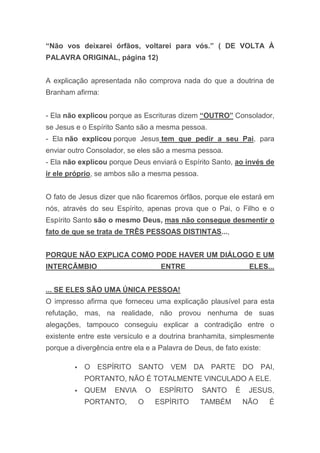 “Não vos deixarei órfãos, voltarei para vós.” ( DE VOLTA À
PALAVRA ORIGINAL, página 12)
A explicação apresentada não comprova nada do que a doutrina de
Branham afirma:
- Ela não explicou porque as Escrituras dizem “OUTRO” Consolador,
se Jesus e o Espírito Santo são a mesma pessoa.
- Ela não explicou porque Jesus tem que pedir a seu Pai, para
enviar outro Consolador, se eles são a mesma pessoa.
- Ela não explicou porque Deus enviará o Espírito Santo, ao invés de
ir ele próprio, se ambos são a mesma pessoa.
O fato de Jesus dizer que não ficaremos órfãos, porque ele estará em
nós, através do seu Espírito, apenas prova que o Pai, o Filho e o
Espírito Santo são o mesmo Deus, mas não consegue desmentir o
fato de que se trata de TRÊS PESSOAS DISTINTAS...,
PORQUE NÃO EXPLICA COMO PODE HAVER UM DIÁLOGO E UM
INTERCÂMBIO ENTRE ELES...
... SE ELES SÃO UMA ÚNICA PESSOA!
O impresso afirma que forneceu uma explicação plausível para esta
refutação, mas, na realidade, não provou nenhuma de suas
alegações, tampouco conseguiu explicar a contradição entre o
existente entre este versículo e a doutrina branhamita, simplesmente
porque a divergência entre ela e a Palavra de Deus, de fato existe:
 O ESPÍRITO SANTO VEM DA PARTE DO PAI,
PORTANTO, NÃO É TOTALMENTE VINCULADO A ELE.
 QUEM ENVIA O ESPÍRITO SANTO É JESUS,
PORTANTO, O ESPÍRITO TAMBÉM NÃO É
 