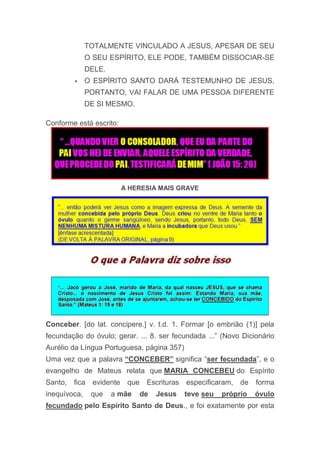 TOTALMENTE VINCULADO A JESUS, APESAR DE SEU
O SEU ESPÍRITO, ELE PODE, TAMBÉM DISSOCIAR-SE
DELE.
 O ESPÍRITO SANTO DARÁ TESTEMUNHO DE JESUS,
PORTANTO, VAI FALAR DE UMA PESSOA DIFERENTE
DE SI MESMO.
Conforme está escrito:
A HERESIA MAIS GRAVE
Conceber. [do lat. concipere.] v. t.d. 1. Formar [o embrião (1)] pela
fecundação do óvulo; gerar. ... 8. ser fecundada ...” (Novo Dicionário
Aurélio da Língua Portuguesa, página 357)
Uma vez que a palavra “CONCEBER” significa “ser fecundada”, e o
evangelho de Mateus relata que MARIA CONCEBEU do Espírito
Santo, fica evidente que Escrituras especificaram, de forma
inequívoca, que a mãe de Jesus teve seu próprio óvulo
fecundado pelo Espírito Santo de Deus., e foi exatamente por esta
 