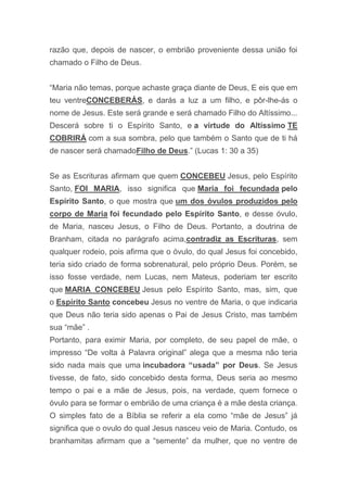 razão que, depois de nascer, o embrião proveniente dessa união foi
chamado o Filho de Deus.
“Maria não temas, porque achaste graça diante de Deus, E eis que em
teu ventreCONCEBERÁS, e darás a luz a um filho, e pôr-lhe-ás o
nome de Jesus. Este será grande e será chamado Filho do Altíssimo...
Descerá sobre ti o Espírito Santo, e a virtude do Altíssimo TE
COBRIRÁ com a sua sombra, pelo que também o Santo que de ti há
de nascer será chamadoFilho de Deus.” (Lucas 1: 30 a 35)
Se as Escrituras afirmam que quem CONCEBEU Jesus, pelo Espírito
Santo, FOI MARIA, isso significa que Maria foi fecundada pelo
Espírito Santo, o que mostra que um dos óvulos produzidos pelo
corpo de Maria foi fecundado pelo Espírito Santo, e desse óvulo,
de Maria, nasceu Jesus, o Filho de Deus. Portanto, a doutrina de
Branham, citada no parágrafo acima,contradiz as Escrituras, sem
qualquer rodeio, pois afirma que o óvulo, do qual Jesus foi concebido,
teria sido criado de forma sobrenatural, pelo próprio Deus. Porém, se
isso fosse verdade, nem Lucas, nem Mateus, poderiam ter escrito
que MARIA CONCEBEU Jesus pelo Espírito Santo, mas, sim, que
o Espírito Santo concebeu Jesus no ventre de Maria, o que indicaria
que Deus não teria sido apenas o Pai de Jesus Cristo, mas também
sua “mãe” .
Portanto, para eximir Maria, por completo, de seu papel de mãe, o
impresso “De volta à Palavra original” alega que a mesma não teria
sido nada mais que uma incubadora “usada” por Deus. Se Jesus
tivesse, de fato, sido concebido desta forma, Deus seria ao mesmo
tempo o pai e a mãe de Jesus, pois, na verdade, quem fornece o
óvulo para se formar o embrião de uma criança é a mãe desta criança.
O simples fato de a Bíblia se referir a ela como “mãe de Jesus” já
significa que o ovulo do qual Jesus nasceu veio de Maria. Contudo, os
branhamitas afirmam que a “semente” da mulher, que no ventre de
 