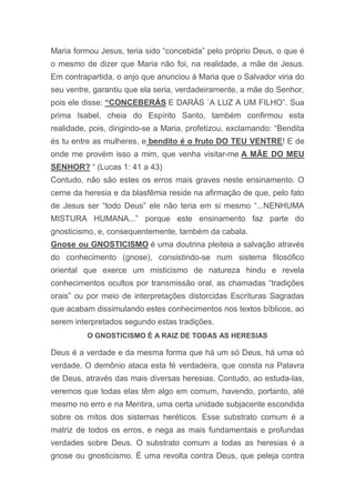Maria formou Jesus, teria sido “concebida” pelo próprio Deus, o que é
o mesmo de dizer que Maria não foi, na realidade, a mãe de Jesus.
Em contrapartida, o anjo que anunciou à Maria que o Salvador viria do
seu ventre, garantiu que ela seria, verdadeiramente, a mãe do Senhor,
pois ele disse: “CONCEBERÁS E DARÁS `A LUZ A UM FILHO”. Sua
prima Isabel, cheia do Espírito Santo, também confirmou esta
realidade, pois, dirigindo-se a Maria, profetizou, exclamando: “Bendita
és tu entre as mulheres, e bendito é o fruto DO TEU VENTRE! E de
onde me provém isso a mim, que venha visitar-me A MÃE DO MEU
SENHOR? “ (Lucas 1: 41 a 43)
Contudo, não são estes os erros mais graves neste ensinamento. O
cerne da heresia e da blasfêmia reside na afirmação de que, pelo fato
de Jesus ser “todo Deus” ele não teria em si mesmo “...NENHUMA
MISTURA HUMANA...” porque este ensinamento faz parte do
gnosticismo, e, consequentemente, também da cabala.
Gnose ou GNOSTICISMO é uma doutrina pleiteia a salvação através
do conhecimento (gnose), consistindo-se num sistema filosófico
oriental que exerce um misticismo de natureza hindu e revela
conhecimentos ocultos por transmissão oral, as chamadas “tradições
orais” ou por meio de interpretações distorcidas Escrituras Sagradas
que acabam dissimulando estes conhecimentos nos textos bíblicos, ao
serem interpretados segundo estas tradições.
O GNOSTICISMO É A RAIZ DE TODAS AS HERESIAS
Deus é a verdade e da mesma forma que há um só Deus, há uma só
verdade. O demônio ataca esta fé verdadeira, que consta na Palavra
de Deus, através das mais diversas heresias. Contudo, ao estuda-las,
veremos que todas elas têm algo em comum, havendo, portanto, até
mesmo no erro e na Mentira, uma certa unidade subjacente escondida
sobre os mitos dos sistemas heréticos. Esse substrato comum é a
matriz de todos os erros, e nega as mais fundamentais e profundas
verdades sobre Deus. O substrato comum a todas as heresias é a
gnose ou gnosticismo. É uma revolta contra Deus, que peleja contra
 