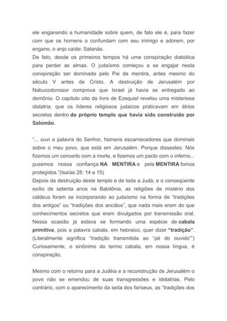 ele enganando a humanidade sobre quem, de fato ele é, para fazer
com que os homens o confundam com seu inimigo e adorem, por
engano, o anjo caído: Satanás.
De fato, desde os primeiros tempos há uma conspiração diabólica
para perder as almas. O judaísmo começou a se engajar nesta
conspiração ser dominado pelo Pai da mentira, antes mesmo do
século V antes de Cristo. A destruição de Jerusalém por
Nabucodonosor comprova que Israel já havia se entregado ao
demônio. O capítulo oito do livro de Ezequiel revelou uma misteriosa
idolatria, que os líderes religiosos judaicos praticavam em átrios
secretos dentro do próprio templo que havia sido construído por
Salomão.
“... ouvi a palavra do Senhor, homens escarnecedores que dominais
sobre o meu povo, que está em Jerusalém. Porque dissestes: Nós
fizemos um concerto com a morte, e fizemos um pacto com o inferno...
pusemos nossa confiança NA MENTIRA e pela MENTIRA fomos
protegidos.”(Isaías 28: 14 e 15)
Depois da destruição deste templo e de toda a Judá, e o conseqüente
exílio de setenta anos na Babilônia, as religiões de mistério dos
caldeus foram se incorporando ao judaísmo na forma de “tradições
dos antigos” ou “tradições dos anciãos”, que nada mais eram do que
conhecimentos secretos que eram divulgados por transmissão oral.
Nessa ocasião já estava se formando uma espécie de cabala
primitiva, pois a palavra cabala, em hebraico, quer dizer “tradição”.
(Literalmente significa “tradição transmitida ao “pé do ouvido””)
Curiosamente, o sinônimo do termo cabala, em nossa língua, é
conspiração.
Mesmo com o retorno para a Judéia e a reconstrução de Jerusalém o
povo não se emendou de suas transgressões e idolatrias. Pelo
contrário, com o aparecimento da seita dos fariseus, as “tradições dos
 