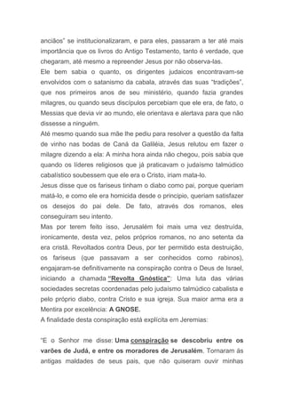 anciãos” se institucionalizaram, e para eles, passaram a ter até mais
importância que os livros do Antigo Testamento, tanto é verdade, que
chegaram, até mesmo a repreender Jesus por não observa-las.
Ele bem sabia o quanto, os dirigentes judaicos encontravam-se
envolvidos com o satanismo da cabala, através das suas “tradições”,
que nos primeiros anos de seu ministério, quando fazia grandes
milagres, ou quando seus discípulos percebiam que ele era, de fato, o
Messias que devia vir ao mundo, ele orientava e alertava para que não
dissesse a ninguém.
Até mesmo quando sua mãe lhe pediu para resolver a questão da falta
de vinho nas bodas de Caná da Galiléia, Jesus relutou em fazer o
milagre dizendo a ela: A minha hora ainda não chegou, pois sabia que
quando os líderes religiosos que já praticavam o judaísmo talmúdico
cabalístico soubessem que ele era o Cristo, iriam mata-lo.
Jesus disse que os fariseus tinham o diabo como pai, porque queriam
matá-lo, e como ele era homicida desde o principio, queriam satisfazer
os desejos do pai dele. De fato, através dos romanos, eles
conseguiram seu intento.
Mas por terem feito isso, Jerusalém foi mais uma vez destruída,
ironicamente, desta vez, pelos próprios romanos, no ano setenta da
era cristã. Revoltados contra Deus, por ter permitido esta destruição,
os fariseus (que passavam a ser conhecidos como rabinos),
engajaram-se definitivamente na conspiração contra o Deus de Israel,
iniciando a chamada “Revolta Gnóstica”: Uma luta das várias
sociedades secretas coordenadas pelo judaísmo talmúdico cabalista e
pelo próprio diabo, contra Cristo e sua igreja. Sua maior arma era a
Mentira por excelência: A GNOSE.
A finalidade desta conspiração está explícita em Jeremias:
“E o Senhor me disse: Uma conspiração se descobriu entre os
varões de Judá, e entre os moradores de Jerusalém. Tornaram ás
antigas maldades de seus pais, que não quiseram ouvir minhas
 
