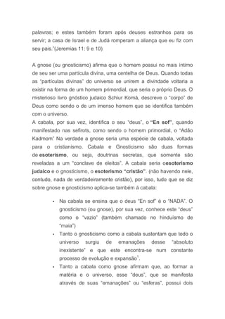 palavras; e estes também foram após deuses estranhos para os
servir; a casa de Israel e de Judá romperam a aliança que eu fiz com
seu pais.”(Jeremias 11: 9 e 10)
A gnose (ou gnosticismo) afirma que o homem possui no mais íntimo
de seu ser uma partícula divina, uma centelha de Deus. Quando todas
as “partículas divinas” do universo se unirem a divindade voltaria a
existir na forma de um homem primordial, que seria o próprio Deus. O
misterioso livro gnóstico judaico Schiur Komá, descreve o “corpo” de
Deus como sendo o de um imenso homem que se identifica também
com o universo.
A cabala, por sua vez, identifica o seu “deus”, o “En sof”, quando
manifestado nas sefirots, como sendo o homem primordial, o “Adão
Kadmom” Na verdade a gnose seria uma espécie de cabala, voltada
para o cristianismo. Cabala e Gnosticismo são duas formas
de esoterismo, ou seja, doutrinas secretas, que somente são
reveladas a um “conclave de eleitos”. A cabala seria oesoterismo
judaico e o gnosticismo, o esoterismo “cristão”. (não havendo nele,
contudo, nada de verdadeiramente cristão), por isso, tudo que se diz
sobre gnose e gnosticismo aplica-se também á cabala:
 Na cabala se ensina que o deus “En sof” é o “NADA”. O
gnosticismo (ou gnose), por sua vez, conhece este “deus”
como o “vazio” (também chamado no hinduísmo de
“maia”)
 Tanto o gnosticismo como a cabala sustentam que todo o
universo surgiu de emanações desse “absoluto
inexistente” e que este encontra-se num constante
processo de evolução e expansão1
.
 Tanto a cabala como gnose afirmam que, ao formar a
matéria e o universo, esse “deus”, que se manifesta
através de suas “emanações” ou “esferas”, possui dois
 