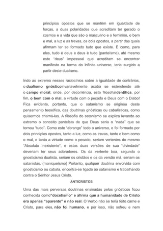 princípios opostos que se mantêm em igualdade de
forcas, a duas polaridades que acreditam ter gerado o
cosmos e a vida que são o masculino e o feminino, o bem
e mal, a luz e as trevas, os dois opostos, a partir das quais
afirmam ter se formado tudo que existe. E como, para
eles, tudo é deus e deus é tudo (panteísmo), até mesmo
este “deus” impessoal que acreditam se encontrar
manifesto na forma do infinito universo, teria surgido a
partir deste dualismo.
Indo ao extremo nesses raciocínios sobre a igualdade de contrários,
o dualismo gnósticoinvariavelmente acaba se estendendo até
o campo moral, onde, por decorrência, esta filosofiaidentifica, por
fim, o bem com o mal, a virtude com o pecado e Deus com o Diabo!
Fica evidente, portanto, que o satanismo se originou deste
pensamento teosófico, das doutrinas gnósticas ou cabalísticas, como
quisermos chamá-las. A filosofia do satanismo se explica levando ao
extremo o conceito panteísta de que Deus seria o “nada” que se
tornou “tudo”. Como este “abrange” todo o universo, e foi formado por
dois princípios opostos, tanto a luz, como as trevas, tanto o bem como
o mal, e tanto a virtude como o pecado, seriam vertentes do mesmo
“Absoluto Inexistente”, e estas duas versões de sua “divindade”
deveriam ter seus adoradores. Os da vertente boa, segundo o
gnosticismo dualista, seriam os cristãos e os da versão má, seriam os
satanistas. (maniqueísmo) Portanto, qualquer doutrina envolvida com
gnosticismo ou cabala, encontra-se ligada ao satanismo e trabalhando
contra o Senhor Jesus Cristo.
ANTICRISTOS
Uma das mais perversas doutrinas ensinadas pelos gnósticos ficou
conhecida como“docetismo” e afirma que a humanidade de Cristo
era apenas “aparente” e não real. O Verbo não se teria feito carne e
Cristo, para eles, não foi humano, e por isso, não sofreu e nem
 