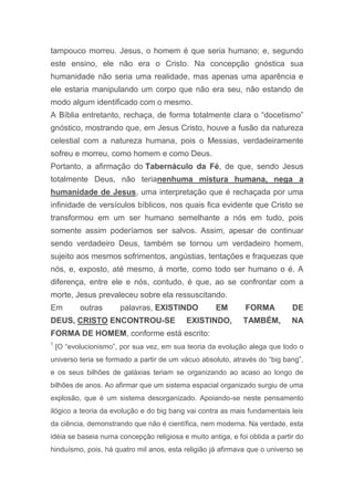 tampouco morreu. Jesus, o homem é que seria humano; e, segundo
este ensino, ele não era o Cristo. Na concepção gnóstica sua
humanidade não seria uma realidade, mas apenas uma aparência e
ele estaria manipulando um corpo que não era seu, não estando de
modo algum identificado com o mesmo.
A Bíblia entretanto, rechaça, de forma totalmente clara o “docetismo”
gnóstico, mostrando que, em Jesus Cristo, houve a fusão da natureza
celestial com a natureza humana, pois o Messias, verdadeiramente
sofreu e morreu, como homem e como Deus.
Portanto, a afirmação do Tabernáculo da Fé, de que, sendo Jesus
totalmente Deus, não terianenhuma mistura humana, nega a
humanidade de Jesus, uma interpretação que é rechaçada por uma
infinidade de versículos bíblicos, nos quais fica evidente que Cristo se
transformou em um ser humano semelhante a nós em tudo, pois
somente assim poderíamos ser salvos. Assim, apesar de continuar
sendo verdadeiro Deus, também se tornou um verdadeiro homem,
sujeito aos mesmos sofrimentos, angústias, tentações e fraquezas que
nós, e, exposto, até mesmo, á morte, como todo ser humano o é. A
diferença, entre ele e nós, contudo, é que, ao se confrontar com a
morte, Jesus prevaleceu sobre ela ressuscitando.
Em outras palavras, EXISTINDO EM FORMA DE
DEUS, CRISTO ENCONTROU-SE EXISTINDO, TAMBÉM, NA
FORMA DE HOMEM, conforme está escrito:
1
[O “evolucionismo”, por sua vez, em sua teoria da evolução alega que todo o
universo teria se formado a partir de um vácuo absoluto, através do “big bang”,
e os seus bilhões de galáxias teriam se organizando ao acaso ao longo de
bilhões de anos. Ao afirmar que um sistema espacial organizado surgiu de uma
explosão, que é um sistema desorganizado. Apoiando-se neste pensamento
ilógico a teoria da evolução e do big bang vai contra as mais fundamentais leis
da ciência, demonstrando que não é científica, nem moderna. Na verdade, esta
idéia se baseia numa concepção religiosa e muito antiga, e foi obtida a partir do
hinduísmo, pois, há quatro mil anos, esta religião já afirmava que o universo se
 