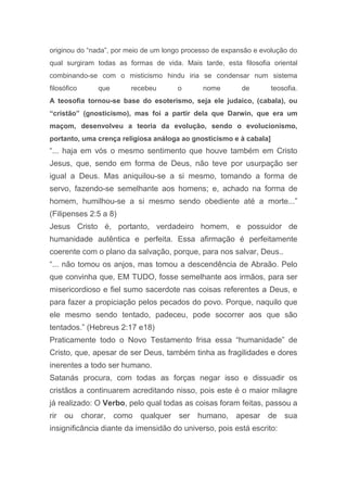 originou do “nada”, por meio de um longo processo de expansão e evolução do
qual surgiram todas as formas de vida. Mais tarde, esta filosofia oriental
combinando-se com o misticismo hindu iria se condensar num sistema
filosófico que recebeu o nome de teosofia.
A teosofia tornou-se base do esoterismo, seja ele judaico, (cabala), ou
“cristão” (gnosticismo), mas foi a partir dela que Darwin, que era um
maçom, desenvolveu a teoria da evolução, sendo o evolucionismo,
portanto, uma crença religiosa análoga ao gnosticismo e à cabala]
“... haja em vós o mesmo sentimento que houve também em Cristo
Jesus, que, sendo em forma de Deus, não teve por usurpação ser
igual a Deus. Mas aniquilou-se a si mesmo, tomando a forma de
servo, fazendo-se semelhante aos homens; e, achado na forma de
homem, humilhou-se a si mesmo sendo obediente até a morte...”
(Filipenses 2:5 a 8)
Jesus Cristo é, portanto, verdadeiro homem, e possuidor de
humanidade autêntica e perfeita. Essa afirmação é perfeitamente
coerente com o plano da salvação, porque, para nos salvar, Deus..
“... não tomou os anjos, mas tomou a descendência de Abraão. Pelo
que convinha que, EM TUDO, fosse semelhante aos irmãos, para ser
misericordioso e fiel sumo sacerdote nas coisas referentes a Deus, e
para fazer a propiciação pelos pecados do povo. Porque, naquilo que
ele mesmo sendo tentado, padeceu, pode socorrer aos que são
tentados.” (Hebreus 2:17 e18)
Praticamente todo o Novo Testamento frisa essa “humanidade” de
Cristo, que, apesar de ser Deus, também tinha as fragilidades e dores
inerentes a todo ser humano.
Satanás procura, com todas as forças negar isso e dissuadir os
cristãos a continuarem acreditando nisso, pois este é o maior milagre
já realizado: O Verbo, pelo qual todas as coisas foram feitas, passou a
rir ou chorar, como qualquer ser humano, apesar de sua
insignificância diante da imensidão do universo, pois está escrito:
 