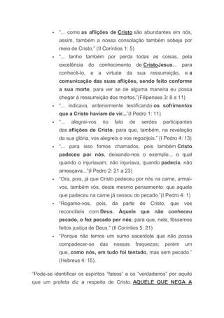  “... como as aflições de Cristo são abundantes em nós,
assim, também a nossa consolação também sobeja por
meio de Cristo.” (II Coríntios 1: 5)
 “... tenho também por perda todas as coisas, pela
excelência do conhecimento de CristoJesus... para
conhecê-lo, e a virtude da sua ressurreição, e a
comunicação das suas aflições, sendo feito conforme
a sua morte, para ver se de alguma maneira eu possa
chegar à ressurreição dos mortos.”(Filipenses 3: 8 a 11)
 “... indicava, anteriormente testificando os sofrimentos
que a Cristo haviam de vir...”(I Pedro 1: 11)
 “... alegrai-vos no fato de serdes participantes
das aflições de Cristo, para que, também, na revelação
da sua glória, vos alegreis e vos regozijeis.” (I Pedro 4: 13)
 “... para isso fomos chamados, pois também Cristo
padeceu por nós, deixando-nos o exemplo... o qual
quando o injuriavam, não injuriava, quando padecia, não
ameaçava...”(I Pedro 2: 21 a 23)
 “Ora, pois, já que Cristo padeceu por nós na carne, armai-
vos, também vós, deste mesmo pensamento: que aquele
que padeceu na carne já cessou do pecado.”(I Pedro 4: 1)
 “Rogamo-vos, pois, da parte de Cristo, que vos
reconcilieis com Deus. Àquele que não conheceu
pecado, o fez pecado por nós; para que, nele, fôssemos
feitos justiça de Deus.” (II Coríntios 5: 21)
 “Porque não temos um sumo sacerdote que não possa
compadecer-se das nossas fraquezas; porém um
que, como nós, em tudo foi tentado, mas sem pecado.”
(Hebreus 4: 15).
“Pode-se identificar os espíritos ”falsos” e os “verdadeiros” por aquilo
que um profeta diz a respeito de Cristo. AQUELE QUE NEGA A
 
