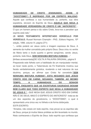 HUMANIDADE DE CRISTO (ENSINANDO, ASSIM, O
“DOCETISMO”) É INSPIRADO POR UM ESPÍRITO MALIGNO.
Aquele que confessa a sua humanidade (e, portanto, sua obra
expiatória, etc)vem do Espírito de Deus. AQUELE QUE NEGA A
HUMANIDADE VERDADEIRA DE CRISTO É UM “ANTICRISTO”...
O que um homem pensa e diz sobre Cristo, leva-nos a perceber que
espírito está nele.”
(O NOVO TESTAMENTO INTEPRETADO VERSÍCULO POR
VERSÍCULO, Russel Normam Champlin - PhD., Editora Hagnos, 10ª
edição, 1998, volume VI, página 271)
“... então poderá ver Jesus como a imagem expressa de Deus. A
semente da mulher concebida pelo próprio Deus. Deus criou no ventre
de Maria tanto o óvulo quanto o germe sangüíneo, sendo Jesus,
portanto, todo Deus, SEM NENHUMA MISTURA HUMANA ...”
[ênfase acrescentada](DE VOLTA Á PALAVRA ORIGINAL, página 9
Preparando este folheto com a habilidade de um manipulador mental,
ao tocar neste ponto, o Tabernáculo da Fé finalmente mostrou sua
faceta verdadeiramente gnóstica, revelando a real natureza de sua
doutrina, porque, ao afirmar que Cristo foi concebido “SEM
NENHUMA MISTURA HUMANA”, ESTA NEGANDO QUE JESUS
CRISTO VEIO EM CARNE, NEGANDO, TAMBÉM, AO MESMO
TEMPO, A HUMANIDADE DO SENHOR
JESUS, ENQUANTO QUE AS ESCRITURAS SAGRADAS DEIXAM
BEM CLARO QUE TODO ESPIRITO QUE NEGA A HUMANIDADE
DE JESUS E “...QUE NEGA QUE JESUS CRISTO VEIO EM CARNE
NÃO É DE DEUS, MAS É O ESPÍRITO DO ANTICRISTO”: trata-se de
um dos aspectos do gnosticismo, o “DOCETISMO”, o qual é
apresentado uma única vez no folheto e de forma disfarçada.
ESTÁ ESCRITO:
“Amados, não creiais em todo espírito, mas provai se os espíritos são
de Deus, porque já muitos falsos profetas se têm levantado no mundo.
Nisto conhecereis o Espírito de Deus: todo espírito que confessa que
 