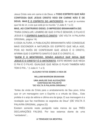 Jesus Cristo veio em carne é de Deus; e TODO ESPÍRITO QUE NÃO
CONFESSA QUE JESUS CRISTO VEIO EM CARNE NÃO É DE
DEUS; MAS É O ESPÍRITO DO ANTICRISTO, do qual já ouvistes
que há de vir, e eis que está já no mundo.” (I João 4: 1 a 3)
MAS, AO CONTRÁRIO DISSO, O IMPRESSO BRANHAMITA DIZ:
”PARA CONCLUIR, LEMBRE-SE QUE O PAI É SENHOR, O FILHO É
JESUS E O ESPÍRITO SANTO É CRISTO.” (DE VOLTA „A PALAVRA
ORIGINAL, página 14)
A ESSA ALTURA, A PUBLICAÇÃO BRANHAMITA NÃO CONSEGUE
MAIS ESCONDER A NATUREZA DO ESPÍRITO QUE NELA AGE,
POIS AO INVÉS DE CONFESSAR QUE JESUS É O CRISTO,
AFIRMA QUE O ESPÍRITO SANTO É QUE É O CRISTO, E...
“QUEM É O MENTIROSO, SENÃO AQUELE QUE NEGA QUE
JESUS É O CRISTO? É O ANTICRISTO, ESTE MESMO QUE NEGA
O PAI E O FILHO. QUALQUE QUE NEGA O FILHO TAMBÉM NÃO
TEM O PAI...” (I João 4: 1 a 3)
ALGUNS FATOS SOBRE A VIDA DE
WILLIAM MARRIOM BRANHAM:
UMA ANÁLISE DAS ALEGAÇÕES
CONTIDAS NO FOLHETO
“DE VOLTA À PALAVRA ORIGINAL”
“Antes da vinda de Cristo para o arrebatamento de Seu povo, tinha
que vir um mensageiro com o Espírito e a virtude de Elias... Este
profeta é o anjo da sétima e última era da igreja. E sua mensagem é a
revelação que faz manifestos os segredos de Deus” (DE VOLTA À
PALAVRA ORIGINAL, página 22)
Existem somente neste parágrafo nada menos do que TRÊS
DECLARAÇÕES FALSAS. Por isso estamos diante de uma
“verdadeira”...
A TRINDADE DA MENTIRA:
 