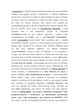 a maçonaria, e, através desta sociedade secreta e dos seus membros
infiltrados nas igrejas, atingiu o cristianismo. A doutrina cabalística
ensina que o universo foi criado em sete períodos de alguns milhares
de anos, e que nós estaríamos no sétimo período. Alega, ainda, que
em cada um desses períodos teria havido uma espécie de
manifestação específica, de deus impessoal que chamam de EN SOF,
que se consiste numa forma de “inexistência absoluta”, a qual
somente viria a ser perceptível quando se manifesta
na matéria através de dez “esferas”. Segundo a cabala, estas
“manifestações” do “nada”, que é este“absoluto” “inexistente”,
seriam “emanações” vindas deste “deus” esotérico, que, á medida
que fossem surgindo, durante um lento processo de evolução (o qual
alegam estar ocorrendo no universo) iriam, também, refletindo cada
um dos seus supostos “atributos”. Os rabinos cabalistas
(antigos fariseus), usaram o livro de Gênesis, e sua narrativa a
criação, que descreve Deus criando o universo em sete dias, para
reivindicar que a divisão cabalística das idades, e suas “sete eras”,
teriam sido reveladas pelo próprio Moisés, de forma “secreta”, através
dos sete dias da criação”, mencionados por ele no livro de Gênesis.
Segundo eles, as três primeiras “esferas” seriam imperceptíveis, mas
aos outras sete esferas que estariam presentes de forma sensível em
nosso universo, e representariam os “sete atributos de deus” e
seriam, também “sete manifestações de deus” e “sete emanações”
desse mesmo “deus”. (vide esquema á esquerda) Os cabalistas
usaram a narrativa do livro de Gênesis, sobre os sete dias da criação,
para sustentar a concepção cabalística da“grande semana”, que
seria um período de tempo extremamente longo, formado por
sete “dias” gigantescos que seriam, de acordo com esta doutrina,
seriam as “SETE ERAS” nas quais o “Absoluto Inexistente” teria,
progressivamente e lentamente, se manifestado, produzindo,
assim, suas “sete emanações” que chamam de SEFIROT. Tudo
não passa, contudo, de distorções da Palavra de Deus, para apoiar as
 