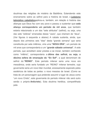 doutrinas das religiões de mistério da Babilônia. Estendendo este
ensinamento sobre as sefirot para a história de Israel, o judaísmo
talmúdico cabalísticoaplicou-a, também, em relação à história das
alianças que Deus fez com seu povo e passou a sustentar que cada
aliança corresponderia um período de mil anos, que também
estaria relacionado a um dos “sete atributos” (sefirot), ou seja, uma
das sete “esferas” emanadas desse “vazio”, que chamam de “deus”.
(Ver figuras à esquerda e abaixo) A cabala sustenta, ainda, que
depois dos primeiros seis “dias” desta “grande semana” que seria
constituída por sete milênios, viria uma “NOVA ERA”, um período de
mil anos que corresponderia a um “grande sábado universal”. A este
período, que acreditam estar prestes a se iniciar, também conhecido
como “milênio”, corresponderia a última das sefirot, ou seja, a
décima esfera de emanação do “En Sof”, a qual denominam de
sefirot do “REINO”. Este período milenar seria uma nova era
messiânica, onde seria fundado um “REINO” milenar terrestre, cujo
governante seria um novo líder mundial, ansiosamente esperado pelos
esotéricos de todas as partes: o novo messias de Israel. (Como se
trata de um personagem que pretende assumir o lugar de Jesus como
“um novo Cristo”, este governante do período milenar não será outro
senão o próprio Anticristo). Esta doutrina herética, compartilhada
pela
 