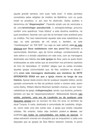 aquela grande semana, com suas “sete eras”. A estes períodos
concebidos pelas religiões de mistério da Babilônia, com os quais
Israel se prostituiu, e, por isso foi destruído, Darby acolheu e
denominou de “dispensações”. Fazendo amplo uso de versículos e
de uma terminologia pseudocristã, o advogado-teólogo procurou
conferir uma aparência “mais bíblica” a esta doutrina esotérica, na
qual acreditava, fazendo com que ela se tornasse mais aceitável para
os cristãos. Fez isso relacionando aquelas sete eras cabalísticas (ou
seja, os sete períodos de mil anos) e, também, as sete
“manifestações” do “EN SOF” (ou seja as sete sefirot), com as sete
alianças que Deus estabeleceu com seu povo! Não perdendo a
oportunidade, Branham, agiu de forma análoga, correlacionando as
sete sefirot e a divisão cabalística em sete eras, com as mensagens
destinadas aos líderes das sete igrejas da Ásia, para os quais foram
endereçadas as sete cartas que se encontram nos primeiros capítulos
do livro do Apocalipse. O “profeta” alegou que as cartas enviadas
àquelas igrejas (comunidades que, de fato, existiram no século I
d.C), eram sete mensagens destinadas aos membros de SETE
DIFERENTES ERAS em que a igreja viveria ao longo de sua
história. Apesar deste ensino não ter qualquer respaldo bíblico, sendo
apoiado unicamente no fato da profecia conter o número sete, assim
como Darby, William Marriot Branham também chamou, as tais “eras”
cabalísticas da igreja, dedispensações, sendo, sua doutrina, portanto,
também um tipo de “dispensacionalismo”. Biblicamente falando, não
existe, portanto, uma era de Laodicéia ou de qualquer uma
daquelas igrejas que se reuniam há dois mil anos no território da
atual Turquia. A carta, destinada à comunidade de Laodicéia, dirigia-
se, como cada uma das outras seis, á igreja que existia naquelas
cidades. No entanto, todas elas também podem, e devem, ser
acolhidas por todas as comunidades, em todas as épocas, se
estas estiverem vivendo em situações que se enquadrem a cada uma
daquelas que as igrejas da Ásia Menor estavam vivendo. A prova
 