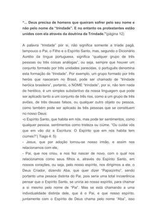 “... Deus precisa de homens que queiram sofrer pelo seu nome e
não pelo nome da “trindade”. E no entanto os protestantes estão
unidos com ela através da doutrina da Trindade.”(página 12)
A palavra “trindade” por si, não significa somente a tríade pagã,
tampouco o Pai, o Filho e o Espírito Santo, mas, segundo o Dicionário
Aurélio da língua portuguesa, significa “qualquer grupo de três
pessoas ou três coisas análogas”, ou seja, sempre que houver um
conjunto formado por três unidades parecidas, o português denomina
esta formação de “trindade”. Por exemplo, um grupo formado por três
heróis que nasceram no Brasil, pode ser chamado de “trindade
heróica brasileira”, portanto, o NOME “trindade”, por si, não tem nada
de herético, é um simples substantivo da nossa linguagem que pode
ser aplicado tanto a um conjunto de três rios, como a um grupo de três
aviões, de três deuses falsos, ou qualquer outro objeto ou pessoa,
como também pode ser aplicado às três pessoas que se constituem
no nosso Deus:
-o Espírito Santo, que habita em nós, mas pode ter sentimentos, como
qualquer pessoa, sentimentos como tristeza ou ciúme. “Ou cuidai vós
que em vão diz a Escritura: O Espírito que em nós habita tem
ciúmes?”( Tiago 4: 5)
- Jesus, que por adoção tornou-se nosso irmão, e assim nos
relacionamos com ele,
- Pai, que nos criou, e nos fez nascer de novo, com o qual nos
relacionamos como seus filhos e, através do Espírito Santo, em
nossos corações, ou seja, pelo nosso espírito, nos dirigimos a ele, o
Deus Criador, dizendo Aba, que quer dizer “Papaizinho”, sendo
portanto uma pessoa distinta do Pai, pois seria uma total incoerência
pensar que o Espírito Santo, se uniria ao nosso espírito, para chamar
a si mesmo pelo nome de “Pai”. Mas se está chamando a uma
individualidade distinta dele, que é o Pai, e que nosso espírito,
juntamente com o Espírito de Deus chama pelo nome “Aba”, isso
 
