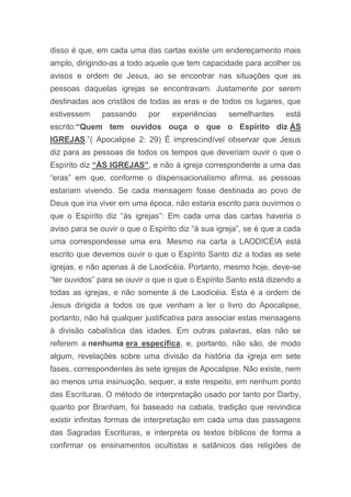 disso é que, em cada uma das cartas existe um endereçamento mais
amplo, dirigindo-as a todo aquele que tem capacidade para acolher os
avisos e ordem de Jesus, ao se encontrar nas situações que as
pessoas daquelas igrejas se encontravam. Justamente por serem
destinadas aos cristãos de todas as eras e de todos os lugares, que
estivessem passando por experiências semelhantes está
escrito:“Quem tem ouvidos ouça o que o Espírito diz ÁS
IGREJAS.”( Apocalipse 2: 29) É imprescindível observar que Jesus
diz para as pessoas de todos os tempos que deveriam ouvir o que o
Espírito diz “ÀS IGREJAS”, e não à igreja correspondente a uma das
“eras” em que, conforme o dispensacionalismo afirma, as pessoas
estariam vivendo. Se cada mensagem fosse destinada ao povo de
Deus que iria viver em uma época, não estaria escrito para ouvirmos o
que o Espírito diz “às igrejas”: Em cada uma das cartas haveria o
aviso para se ouvir o que o Espírito diz “à sua igreja”, se é que a cada
uma correspondesse uma era. Mesmo na carta a LAODICÉIA está
escrito que devemos ouvir o que o Espírito Santo diz a todas as sete
igrejas, e não apenas à de Laodicéia. Portanto, mesmo hoje, deve-se
“ter ouvidos” para se ouvir o que o que o Espírito Santo está dizendo a
todas as igrejas, e não somente á de Laodicéia. Esta é a ordem de
Jesus dirigida a todos os que venham a ler o livro do Apocalipse,
portanto, não há qualquer justificativa para associar estas mensagens
à divisão cabalística das idades. Em outras palavras, elas não se
referem a nenhuma era específica, e, portanto, não são, de modo
algum, revelações sobre uma divisão da história da igreja em sete
fases, correspondentes às sete igrejas de Apocalipse. Não existe, nem
ao menos uma insinuação, sequer, a este respeito, em nenhum ponto
das Escrituras. O método de interpretação usado por tanto por Darby,
quanto por Branham, foi baseado na cabala, tradição que reivindica
existir infinitas formas de interpretação em cada uma das passagens
das Sagradas Escrituras, e interpreta os textos bíblicos de forma a
confirmar os ensinamentos ocultistas e satânicos das religiões de
 
