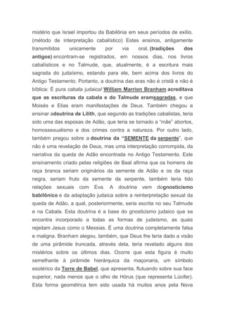mistério que Israel importou da Babilônia em seus períodos de exílio.
(método de interpretação cabalístico) Estes ensinos, antigamente
transmitidos unicamente por via oral, (tradições dos
antigos) encontram-se registrados, em nossos dias, nos livros
cabalísticos e no Talmude, que, atualmente, é a escritura mais
sagrada do judaísmo, estando para ele, bem acima dos livros do
Antigo Testamento. Portanto, a doutrina das eras não é cristã e não é
bíblica: É pura cabala judaica! William Marrion Branham acreditava
que as escrituras da cabala e do Talmude eramsagradas, e que
Moisés e Elias eram manifestações de Deus. Também chegou a
ensinar adoutrina de Lilith, que segundo as tradições cabalistas, teria
sido uma das esposas de Adão, que teria se tornado a “mãe” abortos,
homossexualismo e dos crimes contra a natureza. Por outro lado,
também pregou sobre a doutrina da “SEMENTE da serpente”, que
não é uma revelação de Deus, mas uma interpretação corrompida, da
narrativa da queda de Adão encontrada no Antigo Testamento. Este
ensinamento criado pelas religiões de Baal afirma que os homens de
raça branca seriam originários da semente de Adão e os da raça
negra, seriam fruto da semente da serpente, também teria tido
relações sexuais com Eva. A doutrina vem dognosticismo
babilônico e da adaptação judaica sobre a reinterpretação sexual da
queda de Adão, a qual, posteriormente, seria escrita no seu Talmude
e na Cabala. Esta doutrina é a base do gnosticismo judaico que se
encontra incorporado a todas as formas de judaísmo, as quais
rejeitam Jesus como o Messias. É uma doutrina completamente falsa
e maligna. Branham alegou, também, que Deus lhe teria dado a visão
de uma pirâmide truncada, através dela, teria revelado alguns dos
mistérios sobre os últimos dias. Ocorre que esta figura é muito
semelhante à pirâmide hierárquica da maçonaria, um símbolo
esotérico da Torre de Babel, que apresenta, flutuando sobre sua face
superior, nada menos que o olho de Hórus (que representa Lúcifer).
Esta forma geométrica tem sido usada há muitos anos pela Nova
 