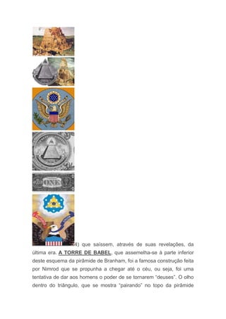 4) que saíssem, através de suas revelações, da
última era. A TORRE DE BABEL, que assemelha-se à parte inferior
deste esquema da pirâmide de Branham, foi a famosa construção feita
por Nimrod que se propunha a chegar até o céu, ou seja, foi uma
tentativa de dar aos homens o poder de se tornarem “deuses”. O olho
dentro do triângulo, que se mostra “pairando” no topo da pirâmide
 