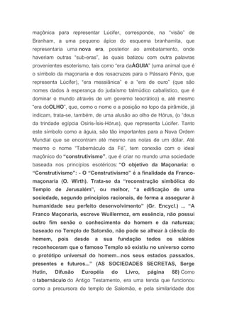 maçônica para representar Lúcifer, corresponde, na “visão” de
Branham, a uma pequeno ápice do esquema branhamita, que
representaria uma nova era, posterior ao arrebatamento, onde
haveriam outras “sub-eras”, às quais batizou com outra palavras
provenientes esoterismo, tais como “era daÁGUIA” (uma animal que é
o símbolo da maçonaria e dos rosacruzes para o Pássaro Fênix, que
representa Lúcifer), “era messiânica” e a “era de ouro” (que são
nomes dados à esperança do judaísmo talmúdico cabalístico, que é
dominar o mundo através de um governo teocrático) e, até mesmo
“era doOLHO”, que, como o nome e a posição no topo da pirâmide, já
indicam, trata-se, também, de uma alusão ao olho de Hórus, (o “deus
da trindade egípcia Osiris-Ísis-Hórus), que representa Lúcifer. Tanto
este símbolo como a águia, são tão importantes para a Nova Ordem
Mundial que se encontram até mesmo nas notas de um dólar. Até
mesmo o nome “Tabernáculo da Fé”, tem conexão com o ideal
maçônico do “construtivismo”, que é criar no mundo uma sociedade
baseada nos princípios esotéricos: “O objetivo da Maçonaria: o
“Construtivismo”: - O “Construtivismo” é a finalidade da Franco-
maçonaria (O. Wirth). Trata-se da “reconstrução simbólica do
Templo de Jerusalém”, ou melhor, “a edificação de uma
sociedade, segundo princípios racionais, de forma a assegurar à
humanidade seu perfeito desenvolvimento” (Gr. Encycl.) ... “A
Franco Maçonaria, escreve Wuillermoz, em essência, não possui
outro fim senão o conhecimento do homem e da natureza;
baseado no Templo de Salomão, não pode se alhear à ciência do
homem, pois desde a sua fundação todos os sábios
reconheceram que o famoso Templo só existiu no universo como
o protótipo universal do homem...nos seus estados passados,
presentes e futuros...” (AS SOCIEDADES SECRETAS, Serge
Hutin, Difusão Européia do Livro, página 88) Como
o tabernáculo do Antigo Testamento, era uma tenda que funcionou
como a precursora do templo de Salomão, e pela similaridade dos
 